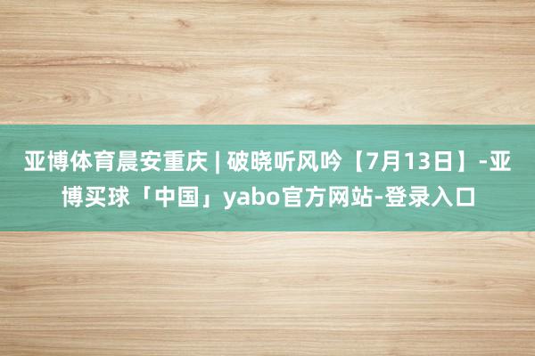 亚博体育晨安重庆 | 破晓听风吟【7月13日】-亚博买球「中国」yabo官方网站-登录入口