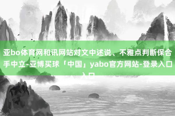亚bo体育网和讯网站对文中述说、不雅点判断保合手中立-亚博买球「中国」yabo官方网站-登录入口