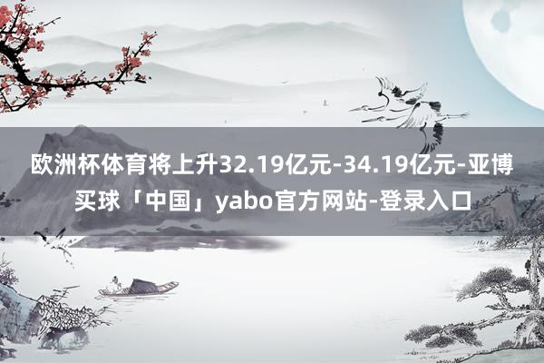 欧洲杯体育将上升32.19亿元-34.19亿元-亚博买球「中国」yabo官方网站-登录入口