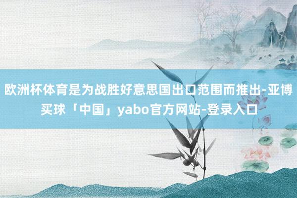 欧洲杯体育是为战胜好意思国出口范围而推出-亚博买球「中国」yabo官方网站-登录入口