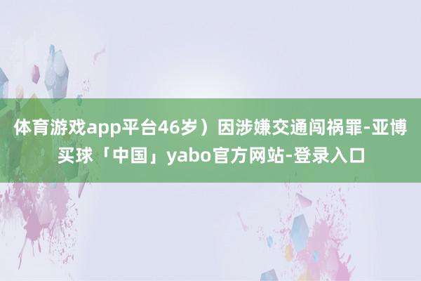 体育游戏app平台46岁）因涉嫌交通闯祸罪-亚博买球「中国」yabo官方网站-登录入口