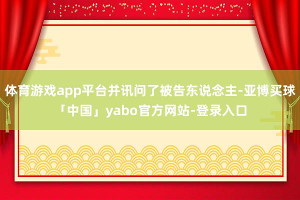 体育游戏app平台并讯问了被告东说念主-亚博买球「中国」yabo官方网站-登录入口