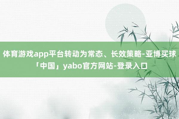 体育游戏app平台转动为常态、长效策略-亚博买球「中国」yabo官方网站-登录入口