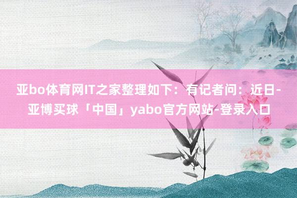 亚bo体育网IT之家整理如下：　　有记者问：近日-亚博买球「中国」yabo官方网站-登录入口
