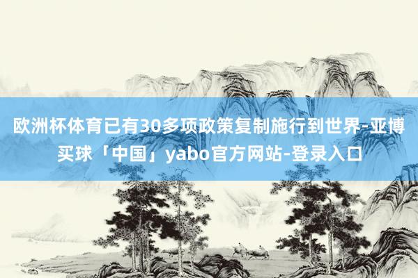 欧洲杯体育已有30多项政策复制施行到世界-亚博买球「中国」yabo官方网站-登录入口