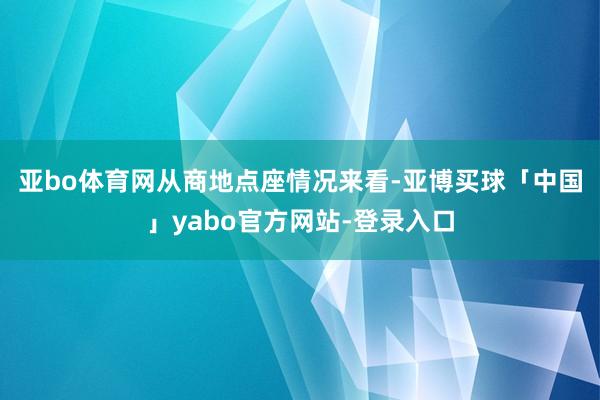 亚bo体育网　　从商地点座情况来看-亚博买球「中国」yabo官方网站-登录入口